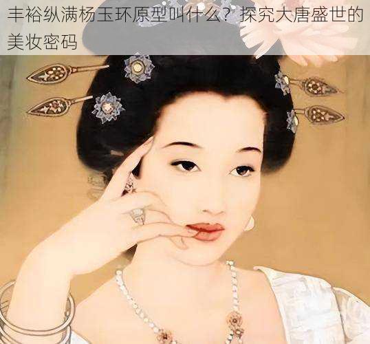 丰裕纵满杨玉环原型叫什么?探究大唐盛世的美妆密码